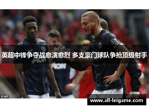 英超中锋争夺战愈演愈烈 多支豪门球队争抢顶级射手