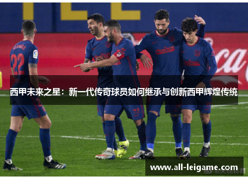 西甲未来之星：新一代传奇球员如何继承与创新西甲辉煌传统
