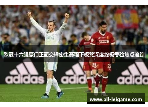 欧冠十六强豪门正面交锋密集赛程下板凳深度终极考验焦点追踪 欧冠十六强豪门正面交锋密集赛程下板凳深度终极考验焦点追踪