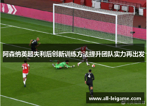 阿森纳英超失利后创新训练方法提升团队实力再出发