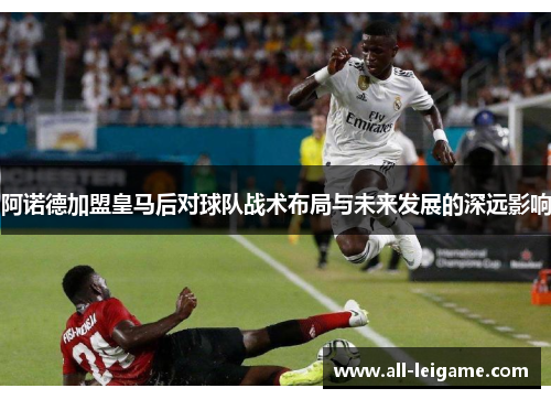 阿诺德加盟皇马后对球队战术布局与未来发展的深远影响 阿诺德加盟皇马后对球队战术布局与未来发展的深远影响