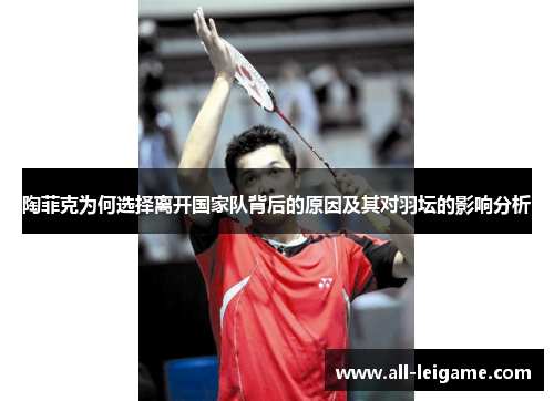 陶菲克为何选择离开国家队背后的原因及其对羽坛的影响分析 陶菲克为何选择离开国家队背后的原因及其对羽坛的影响分析